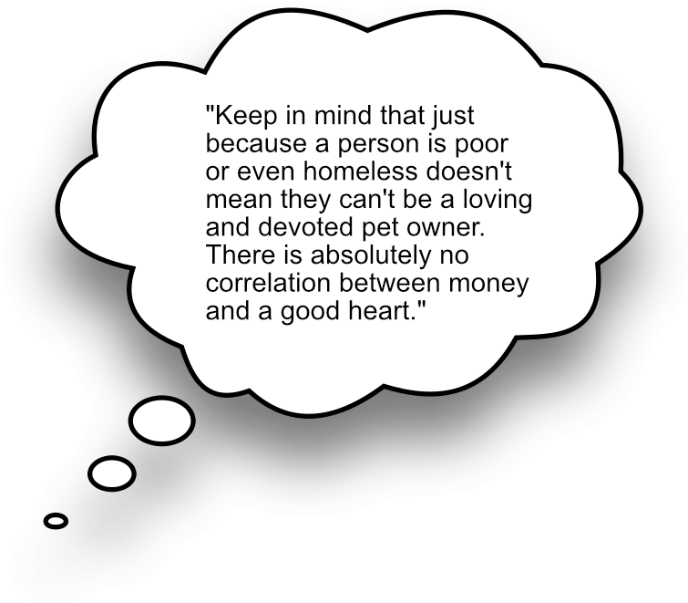 "KEEP IN MIND THAT JUST BECAUSE A PERSON IS POOR OR EVEN HOMELESS DOESN'T MEAN THEY CAN'T BE A LOVING AND DEVOTED PET OWNER. THERE IS ABSOLUTELY NO CORRELATION BETWEEN MONEY AND A GOOD HEART."